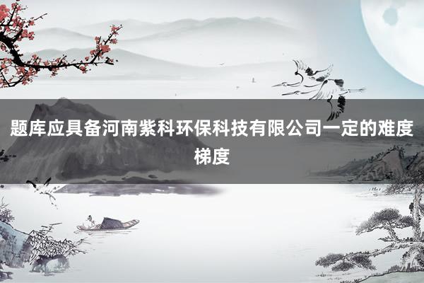 题库应具备河南紫科环保科技有限公司一定的难度梯度