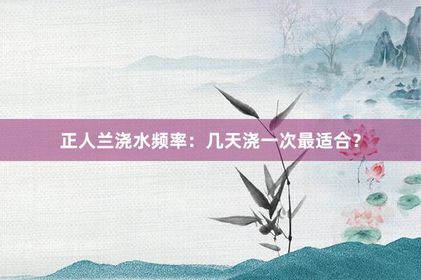 正人兰浇水频率：几天浇一次最适合？