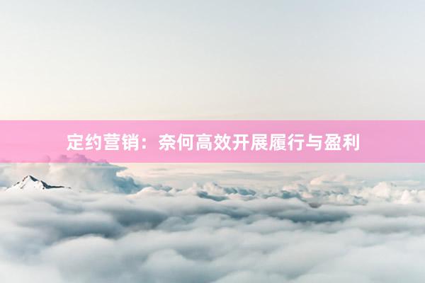 定约营销：奈何高效开展履行与盈利